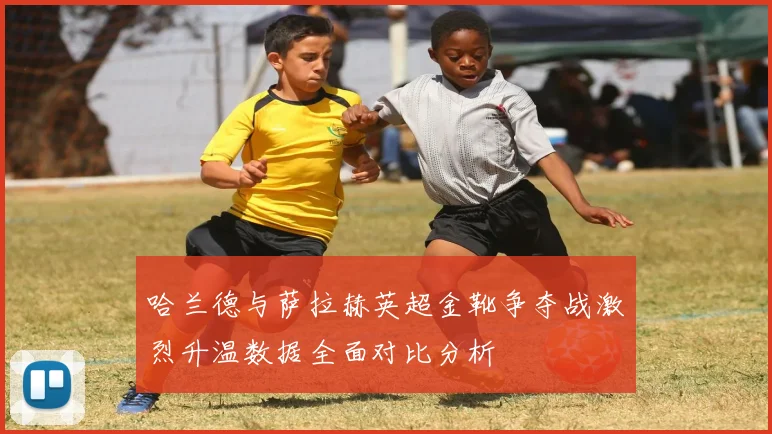 哈兰德与萨拉赫英超金靴争夺战激烈升温数据全面对比分析