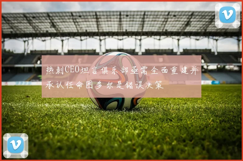 热刺CEO坦言俱乐部亟需全面重建并承认任命图多尔是错误决策