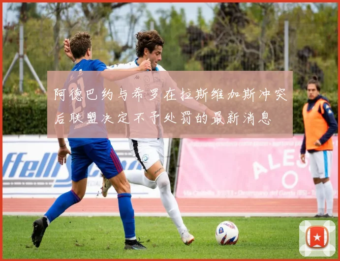 阿德巴约与希罗在拉斯维加斯冲突后联盟决定不予处罚的最新消息