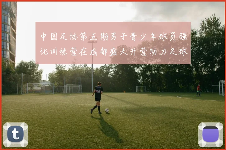 中国足协第五期男子青少年球员强化训练营在成都盛大开营助力足球未来发展