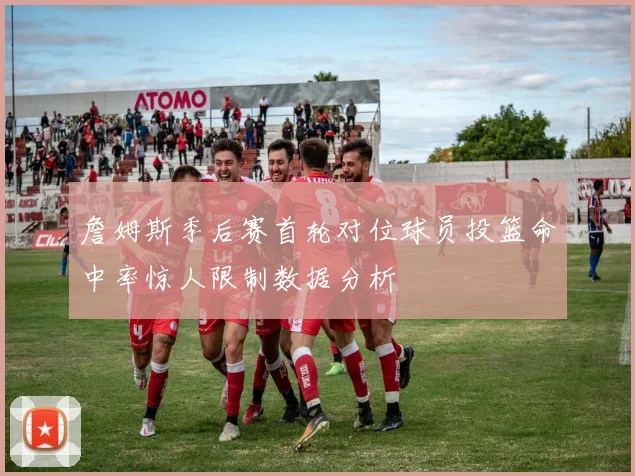詹姆斯季后赛首轮对位球员投篮命中率惊人限制数据分析