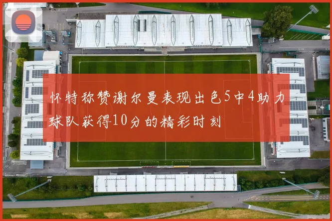怀特称赞谢尔曼表现出色5中4助力球队获得10分的精彩时刻