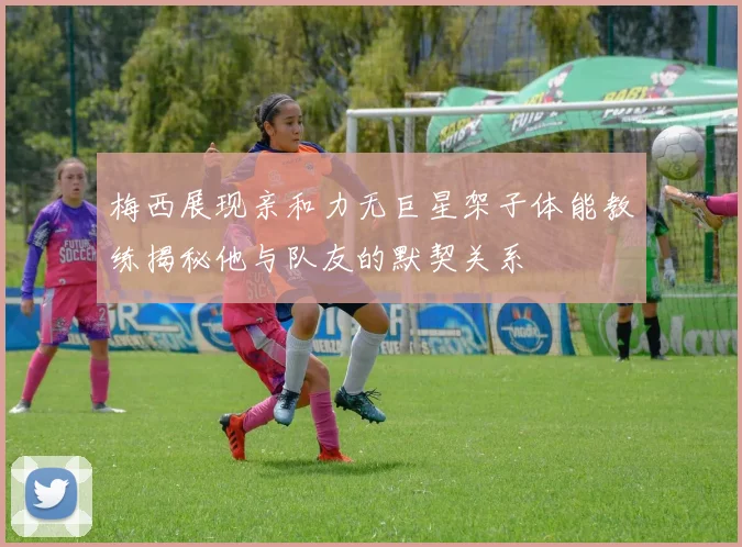 梅西展现亲和力无巨星架子体能教练揭秘他与队友的默契关系