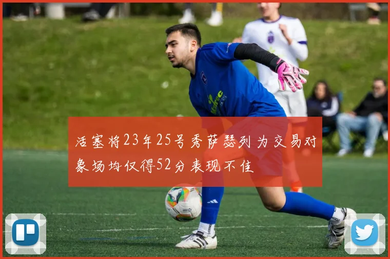 活塞将23年25号秀萨瑟列为交易对象场均仅得52分表现不佳