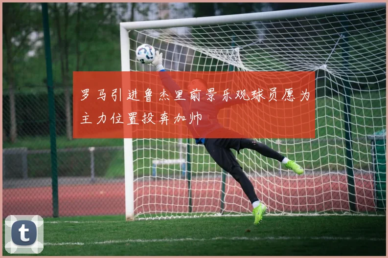 罗马引进鲁杰里前景乐观球员愿为主力位置投奔加帅