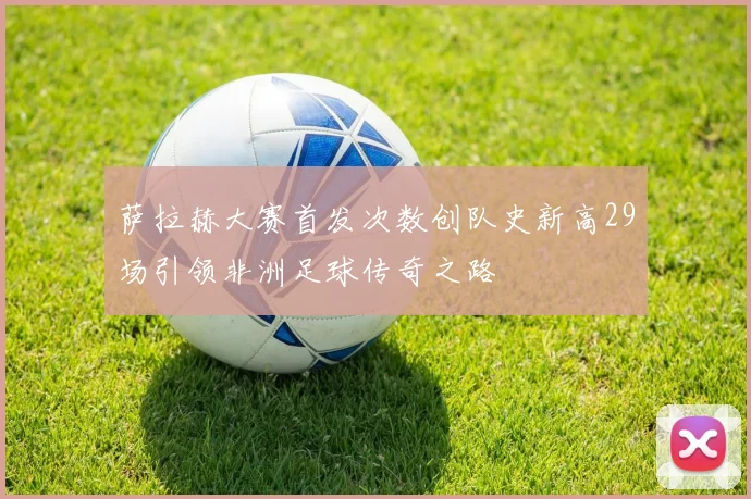 萨拉赫大赛首发次数创队史新高29场引领非洲足球传奇之路