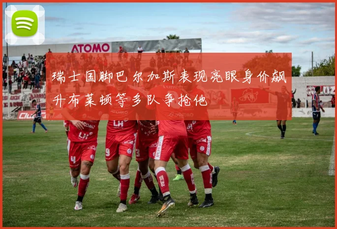 瑞士国脚巴尔加斯表现亮眼身价飙升布莱顿等多队争抢他