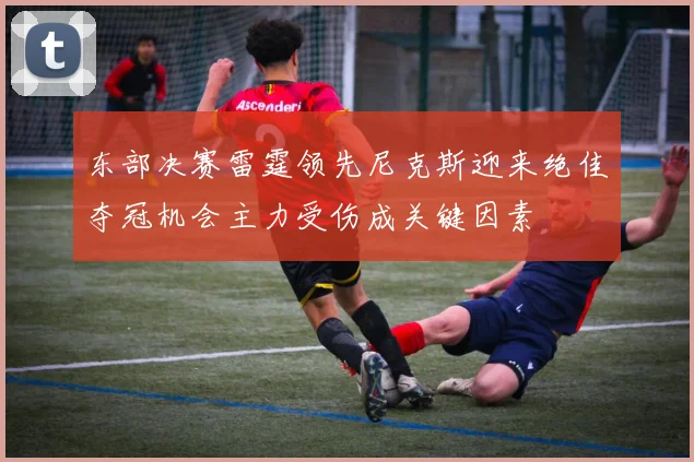 东部决赛雷霆领先尼克斯迎来绝佳夺冠机会主力受伤成关键因素
