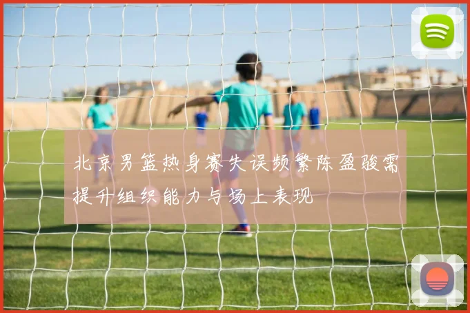 北京男篮热身赛失误频繁陈盈骏需提升组织能力与场上表现