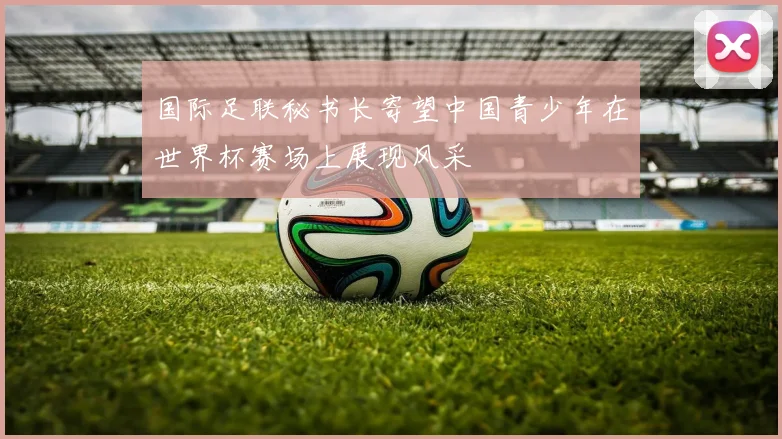 国际足联秘书长寄望中国青少年在世界杯赛场上展现风采