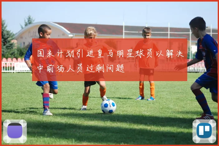 国米计划引进皇马明星球员以解决中前场人员过剩问题