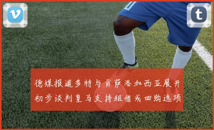 德媒报道多特与贡萨洛加西亚展开初步谈判皇马支持租借或回购选项