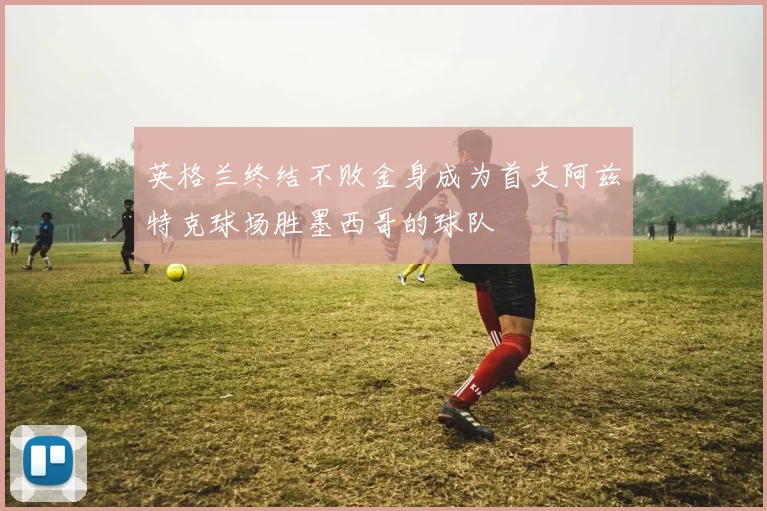 英格兰终结不败金身成为首支阿兹特克球场胜墨西哥的球队