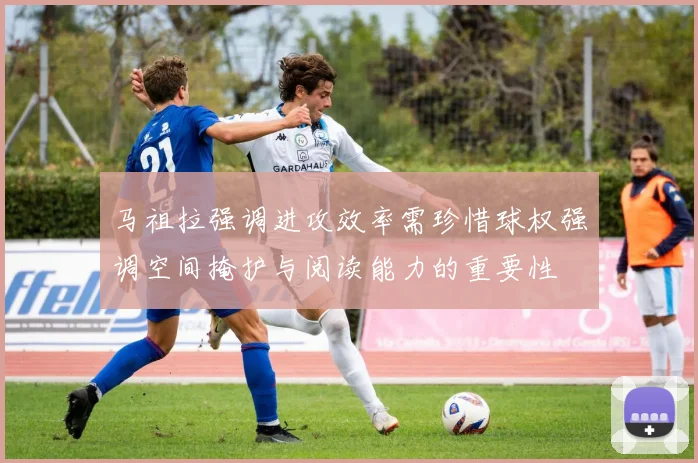 马祖拉强调进攻效率需珍惜球权强调空间掩护与阅读能力的重要性