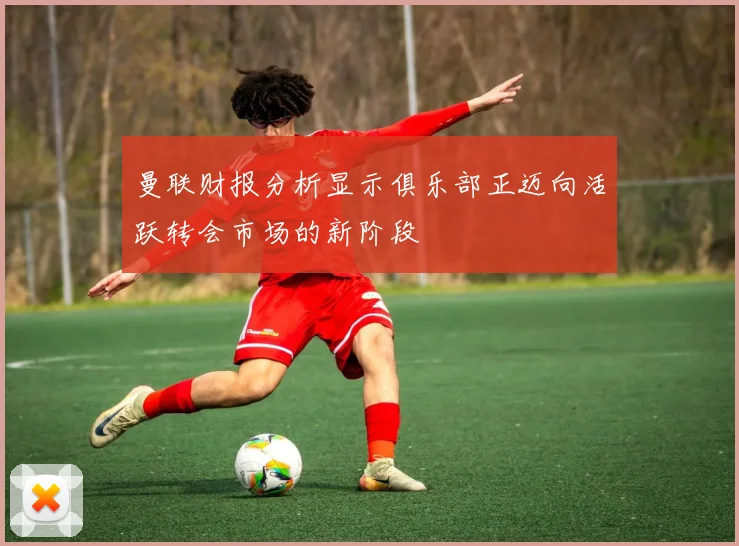 曼联财报分析显示俱乐部正迈向活跃转会市场的新阶段
