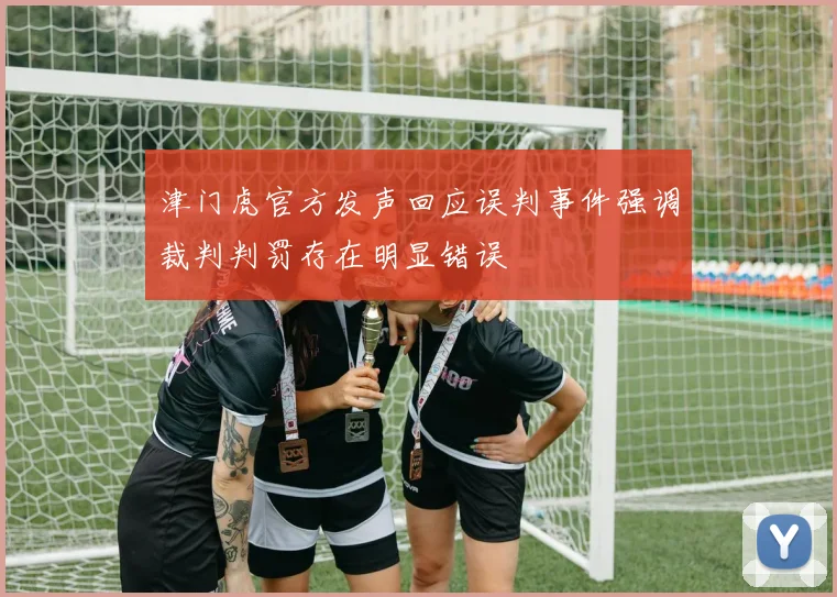津门虎官方发声回应误判事件强调裁判判罚存在明显错误
