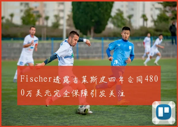 Fischer透露吉莱斯皮四年合同4800万美元完全保障引发关注