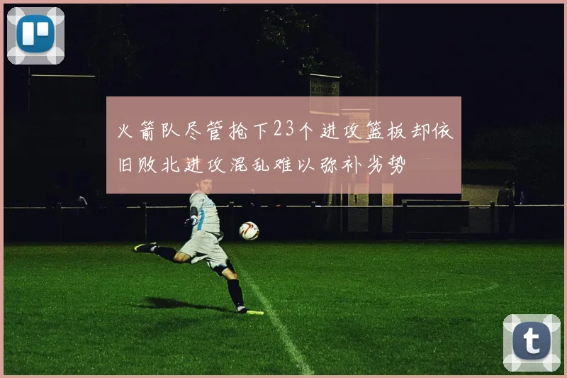 火箭队尽管抢下23个进攻篮板却依旧败北进攻混乱难以弥补劣势