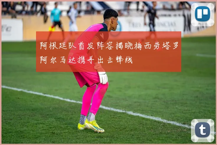 阿根廷队首发阵容揭晓梅西劳塔罗阿尔马达携手出击锋线