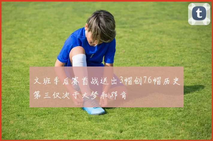 文班季后赛首战送出3帽创76帽历史第三仅次于大梦和邓肯