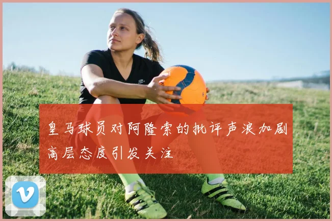 皇马球员对阿隆索的批评声浪加剧高层态度引发关注