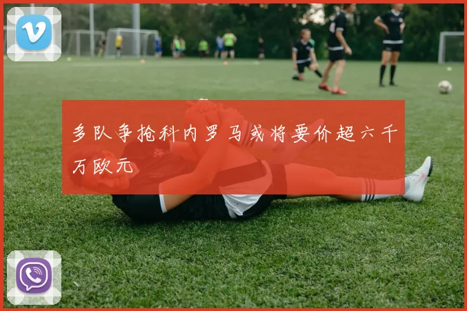 多队争抢科内罗马或将要价超六千万欧元
