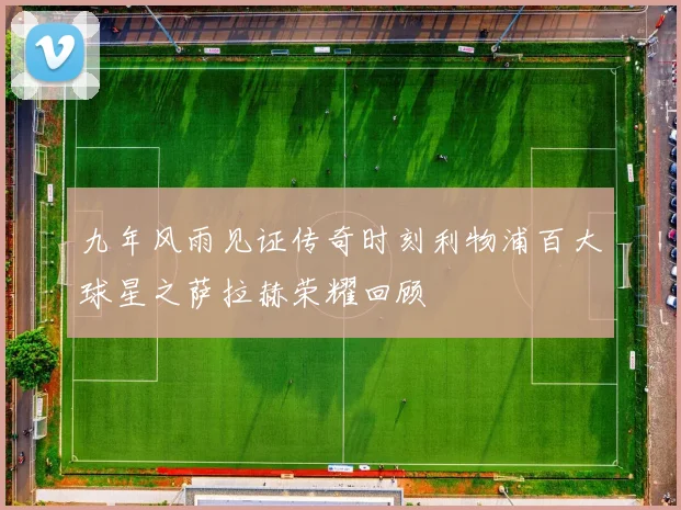 九年风雨见证传奇时刻利物浦百大球星之萨拉赫荣耀回顾