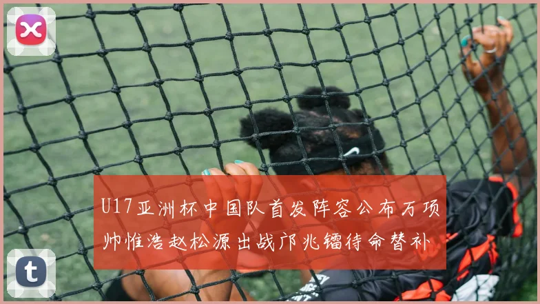 U17亚洲杯中国队首发阵容公布万项帅惟浩赵松源出战邝兆镭待命替补