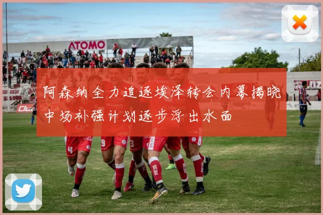 阿森纳全力追逐埃泽转会内幕揭晓中场补强计划逐步浮出水面