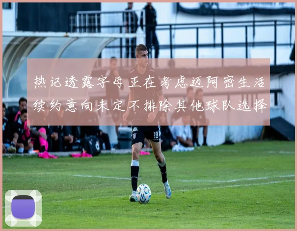 热记透露字母正在考虑迈阿密生活续约意向未定不排除其他球队选择