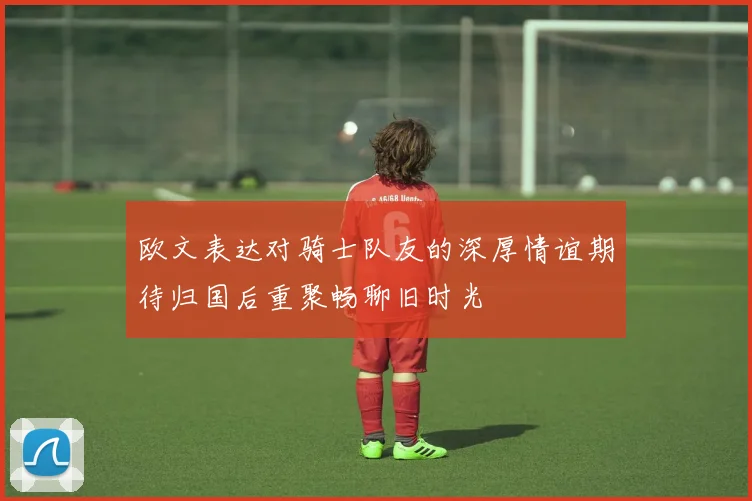 欧文表达对骑士队友的深厚情谊期待归国后重聚畅聊旧时光