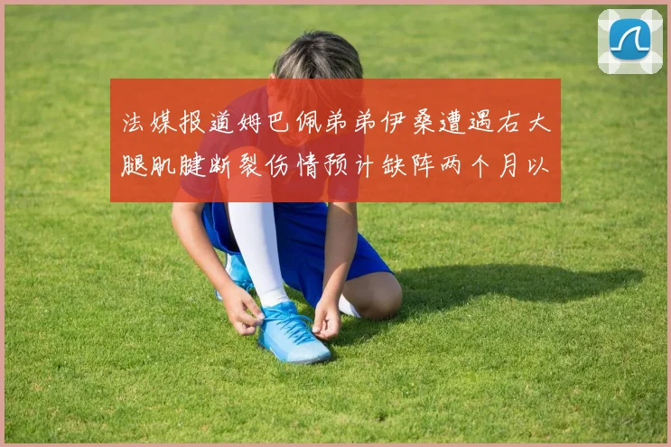 法媒报道姆巴佩弟弟伊桑遭遇右大腿肌腱断裂伤情预计缺阵两个月以上