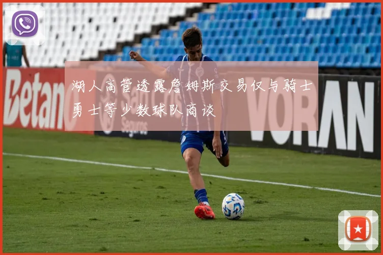 湖人高管透露詹姆斯交易仅与骑士勇士等少数球队商谈