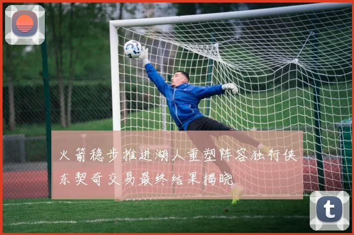 火箭稳步推进湖人重塑阵容独行侠东契奇交易最终结果揭晓