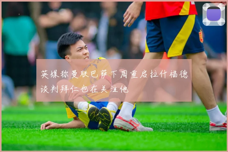 英媒称曼联巴萨下周重启拉什福德谈判拜仁也在关注他