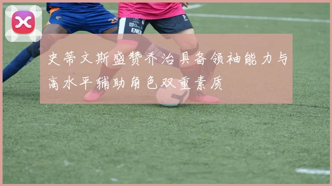 史蒂文斯盛赞乔治具备领袖能力与高水平辅助角色双重素质